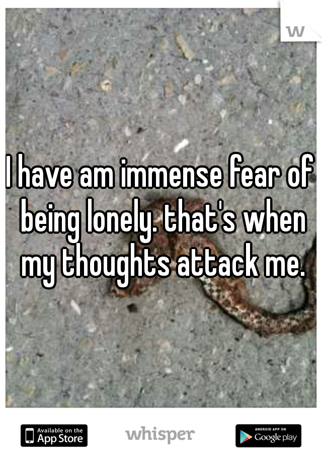 I have am immense fear of being lonely. that's when my thoughts attack me.
