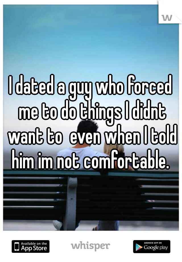 I dated a guy who forced me to do things I didnt want to  even when I told him im not comfortable. 
