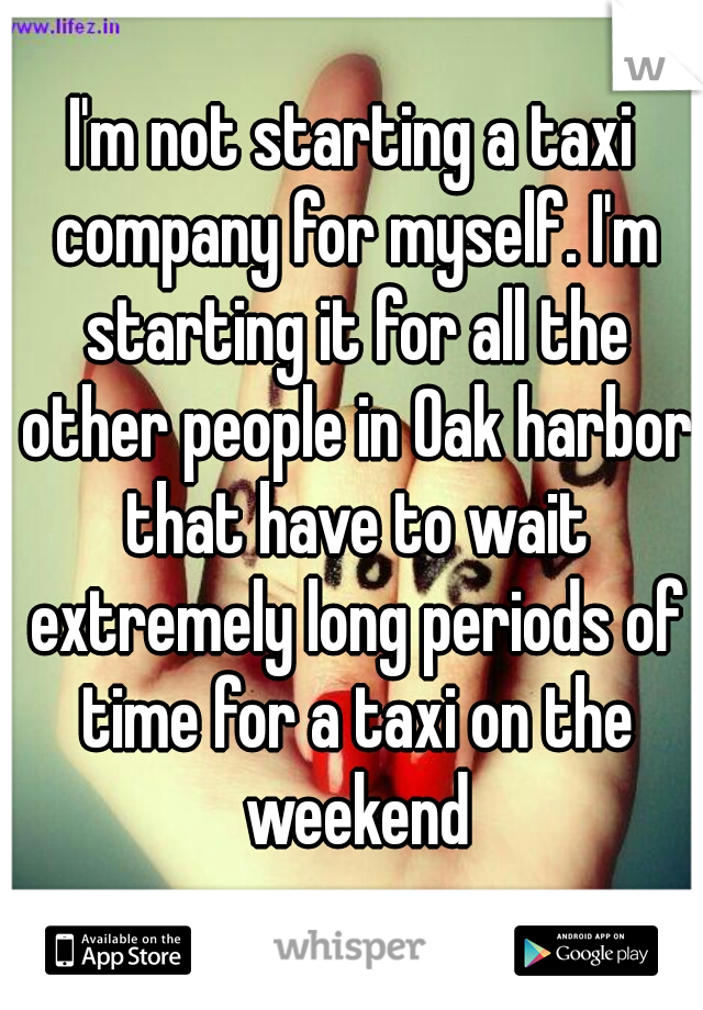 I'm not starting a taxi company for myself. I'm starting it for all the other people in Oak harbor that have to wait extremely long periods of time for a taxi on the weekend