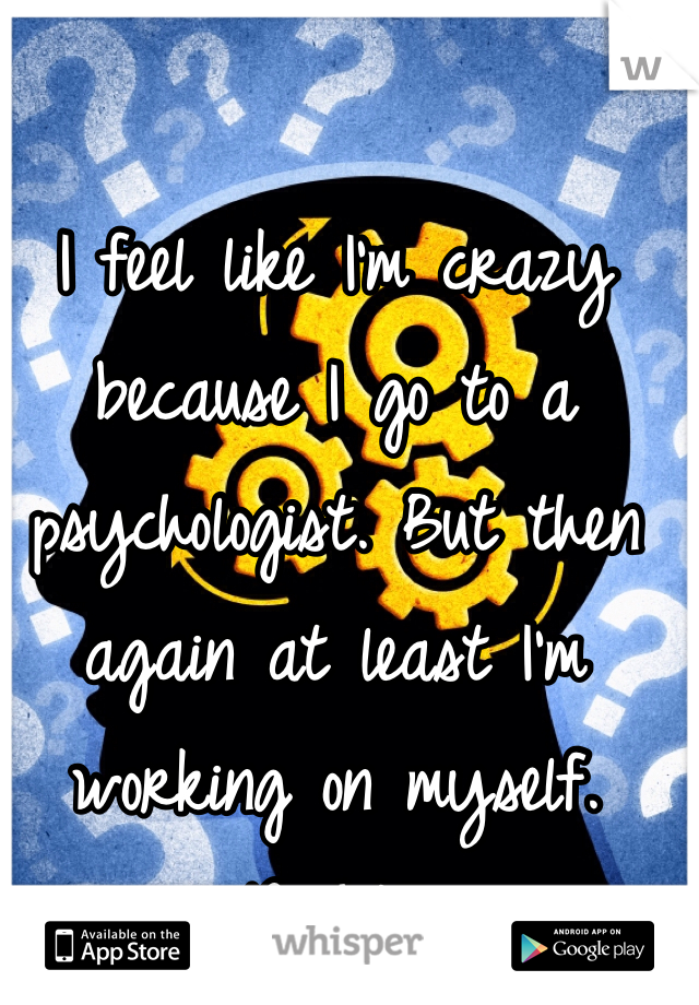 I feel like I'm crazy because I go to a psychologist. But then again at least I'm working on myself. Right?