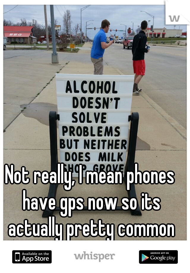 Not really, I mean phones have gps now so its actually pretty common