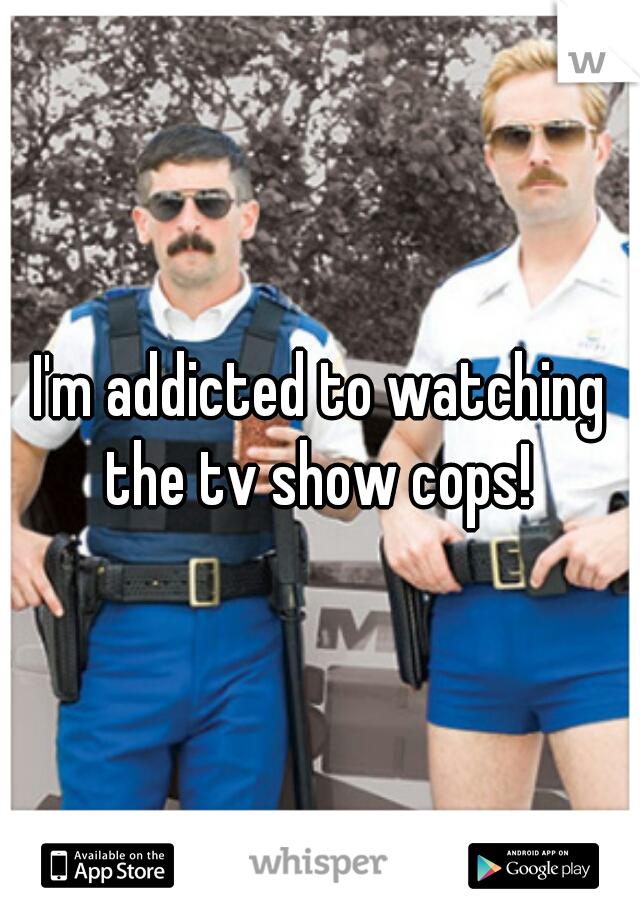 I'm addicted to watching the tv show cops! 