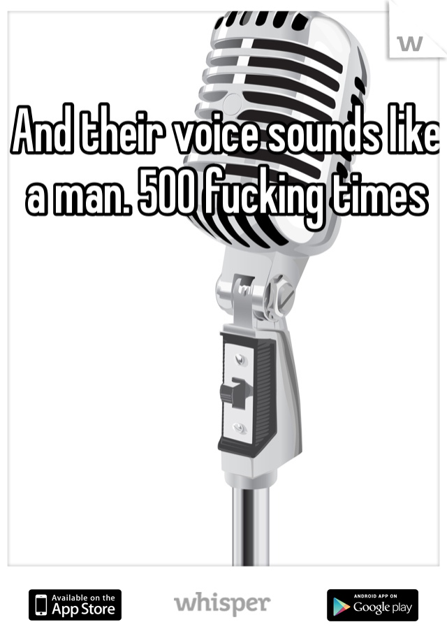And their voice sounds like a man. 500 fucking times