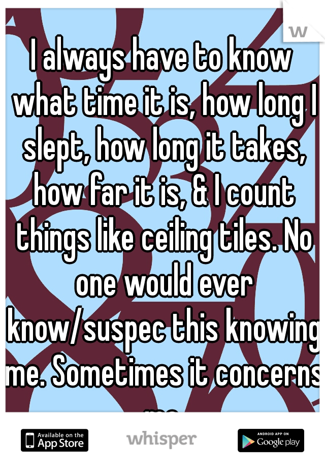 I always have to know what time it is, how long I slept, how long it takes, how far it is, & I count things like ceiling tiles. No one would ever know/suspec this knowing me. Sometimes it concerns me.