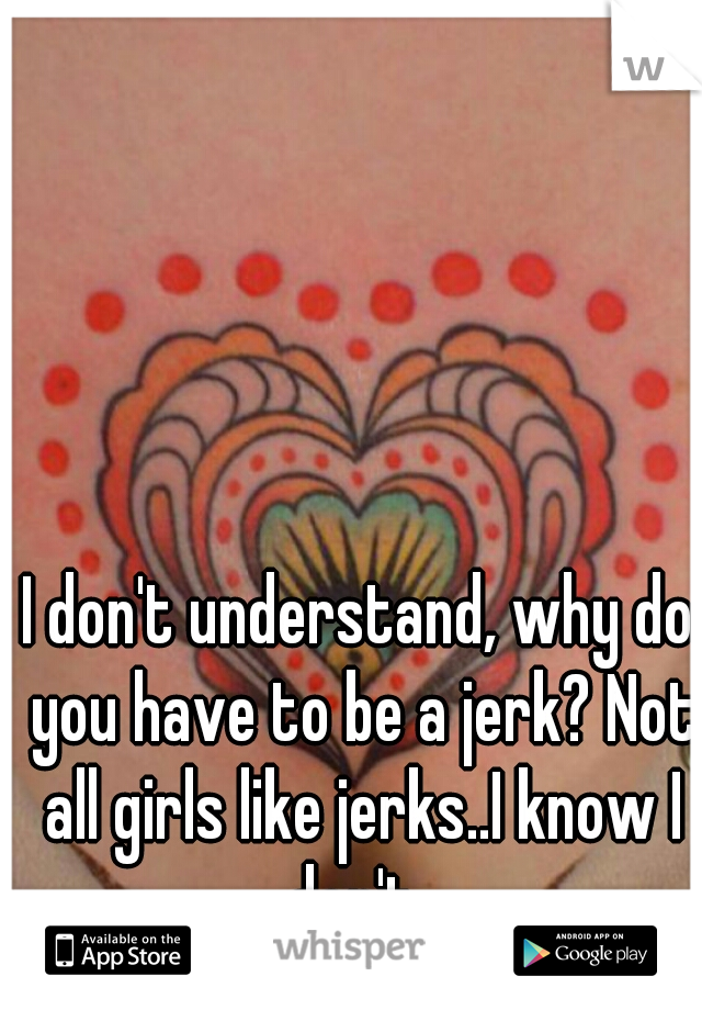 I don't understand, why do you have to be a jerk? Not all girls like jerks..I know I don't. 