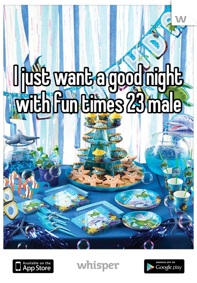 I just want a good night with fun times 23 male