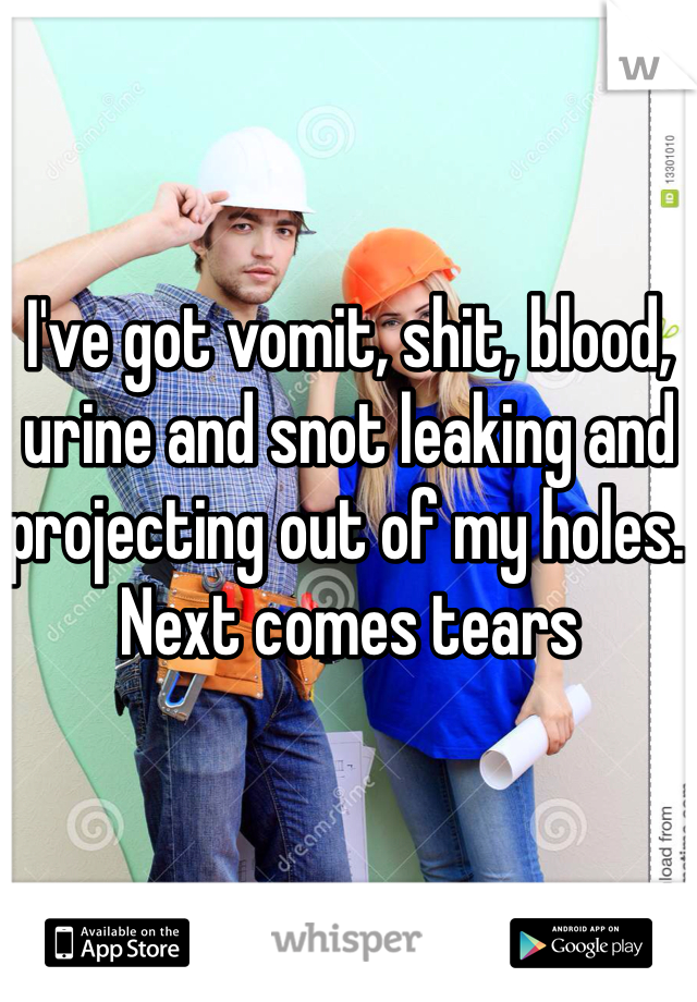 I've got vomit, shit, blood, urine and snot leaking and projecting out of my holes. Next comes tears