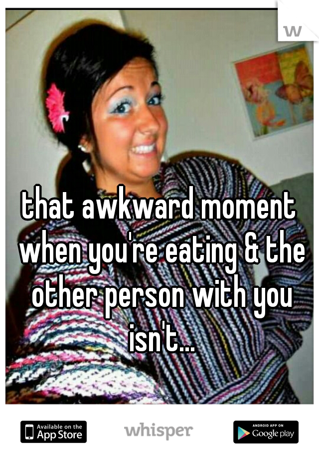 that awkward moment when you're eating & the other person with you isn't...