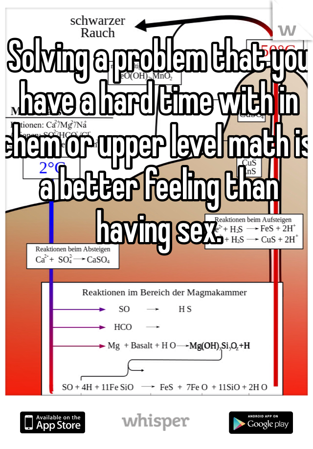 Solving a problem that you have a hard time with in chem or upper level math is a better feeling than having sex. 