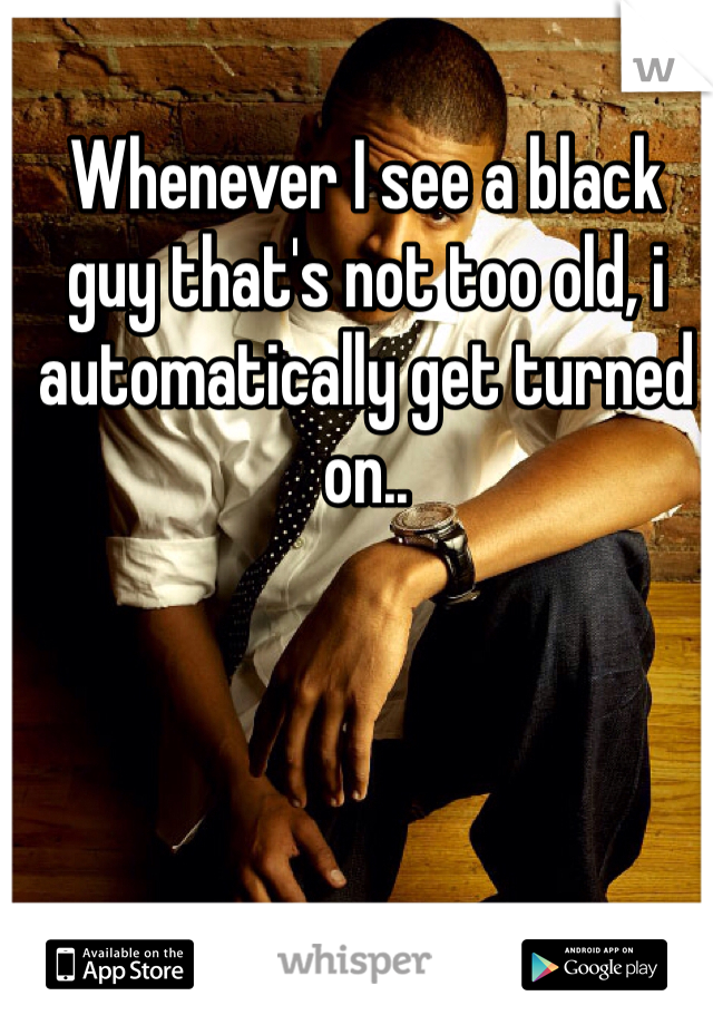 Whenever I see a black guy that's not too old, i automatically get turned on..