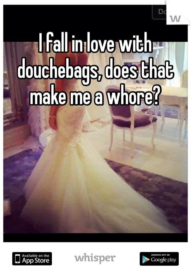 I fall in love with douchebags, does that make me a whore?