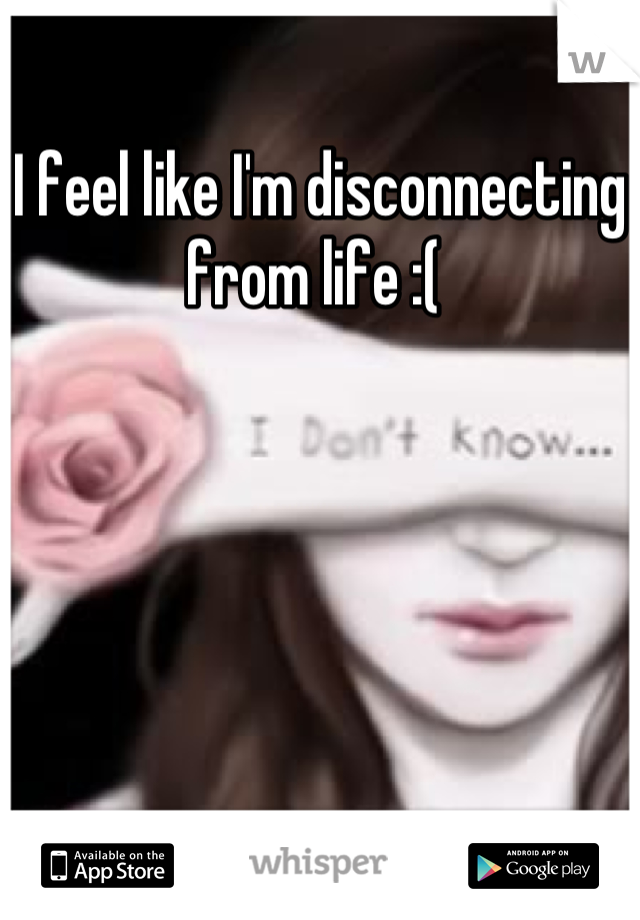 I feel like I'm disconnecting from life :( 
