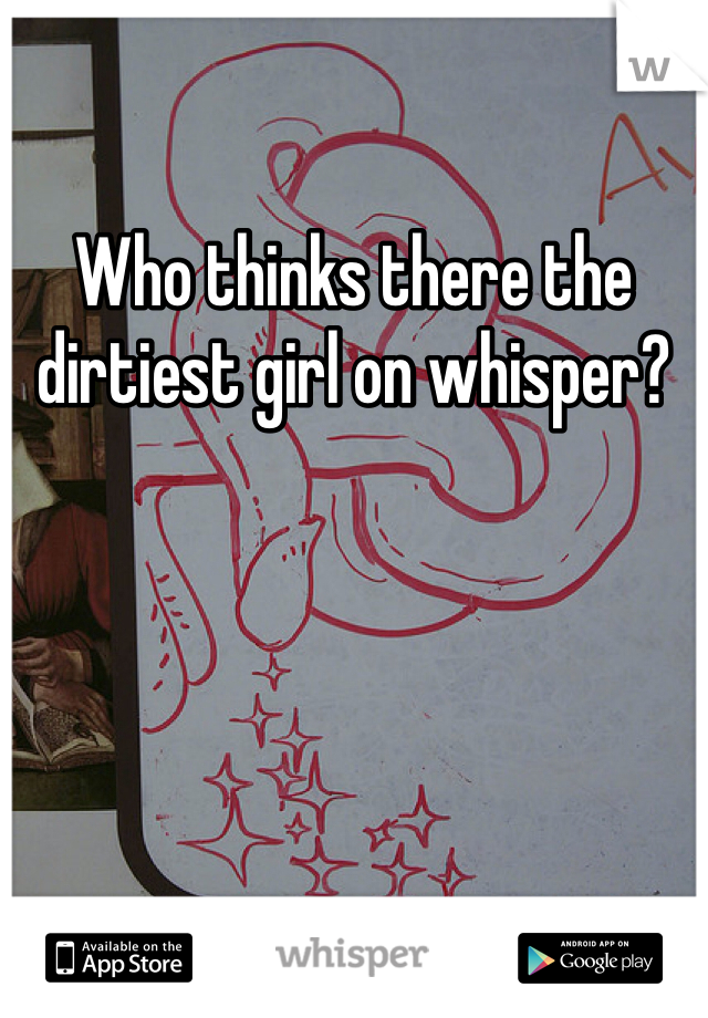 Who thinks there the dirtiest girl on whisper? 