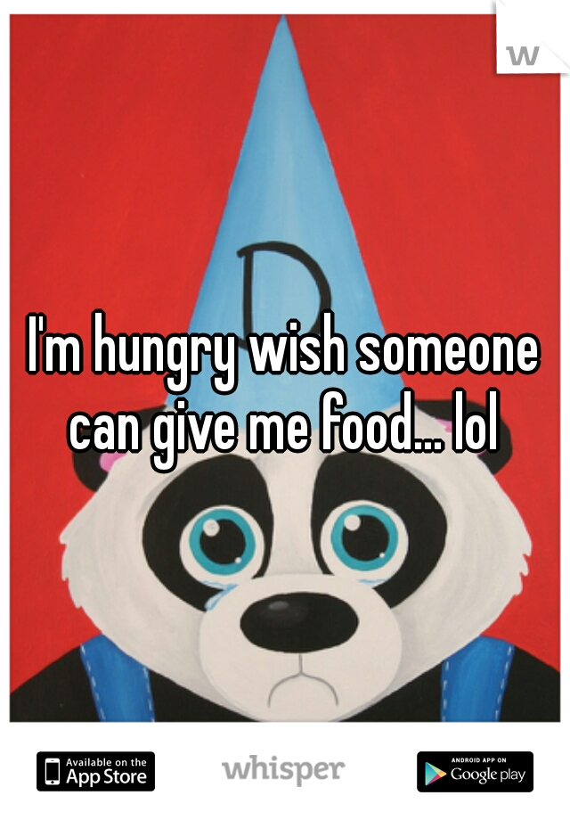 I'm hungry wish someone can give me food... lol 