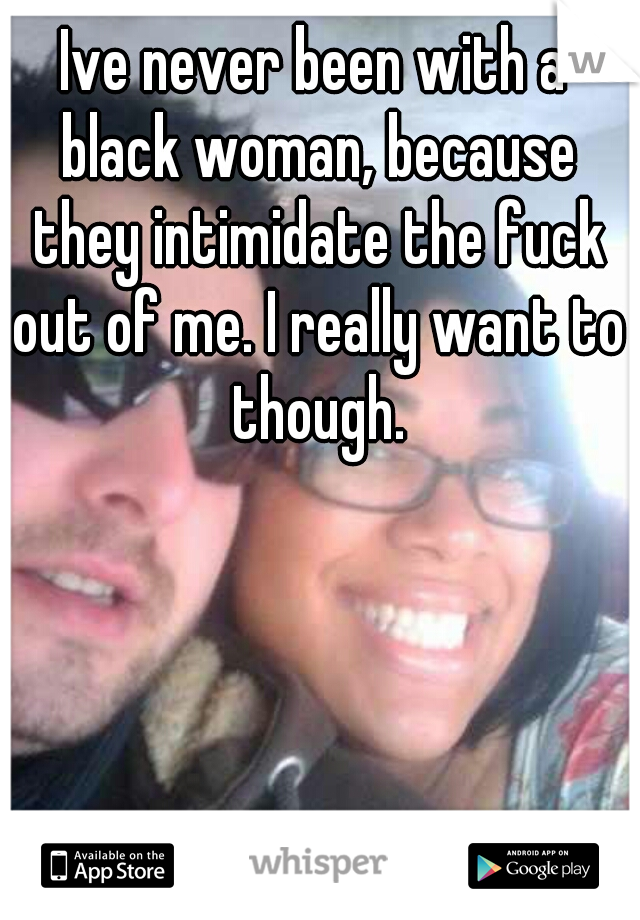Ive never been with a black woman, because they intimidate the fuck out of me. I really want to though.