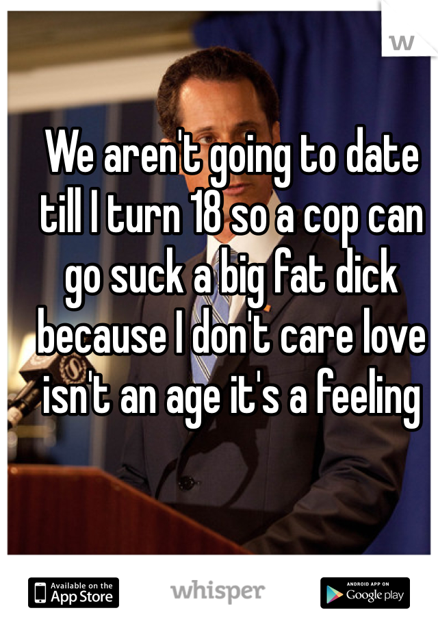 We aren't going to date till I turn 18 so a cop can go suck a big fat dick because I don't care love isn't an age it's a feeling 