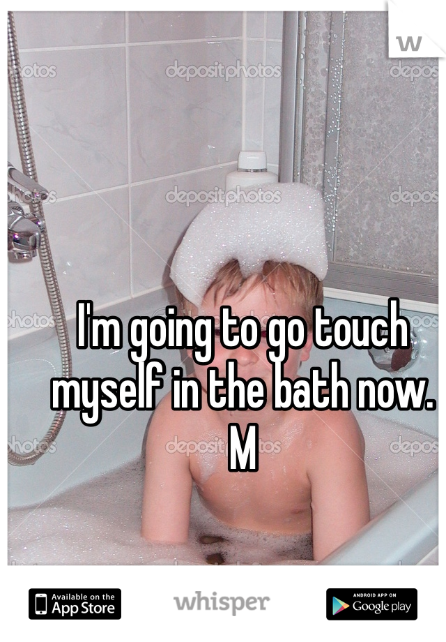 I'm going to go touch myself in the bath now. 
M