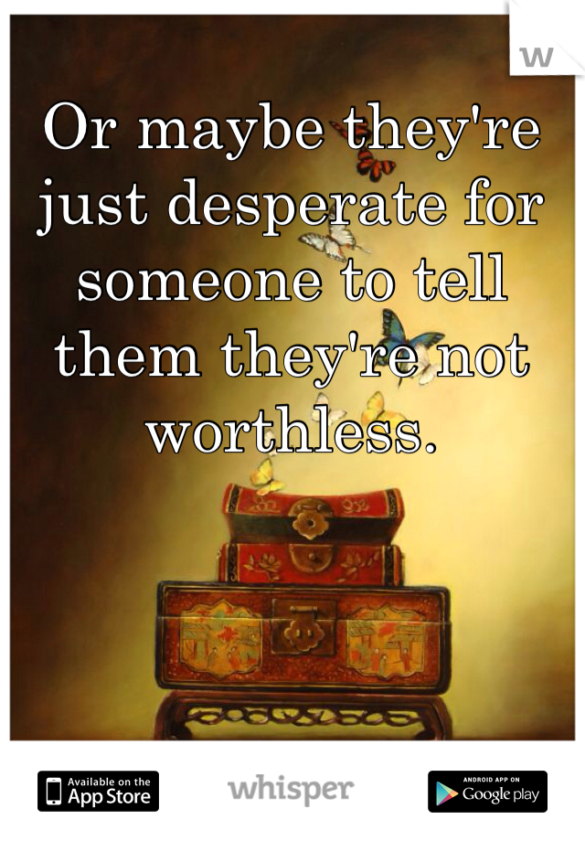 Or maybe they're just desperate for someone to tell them they're not worthless. 