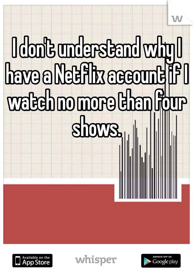 I don't understand why I have a Netflix account if I watch no more than four shows.  