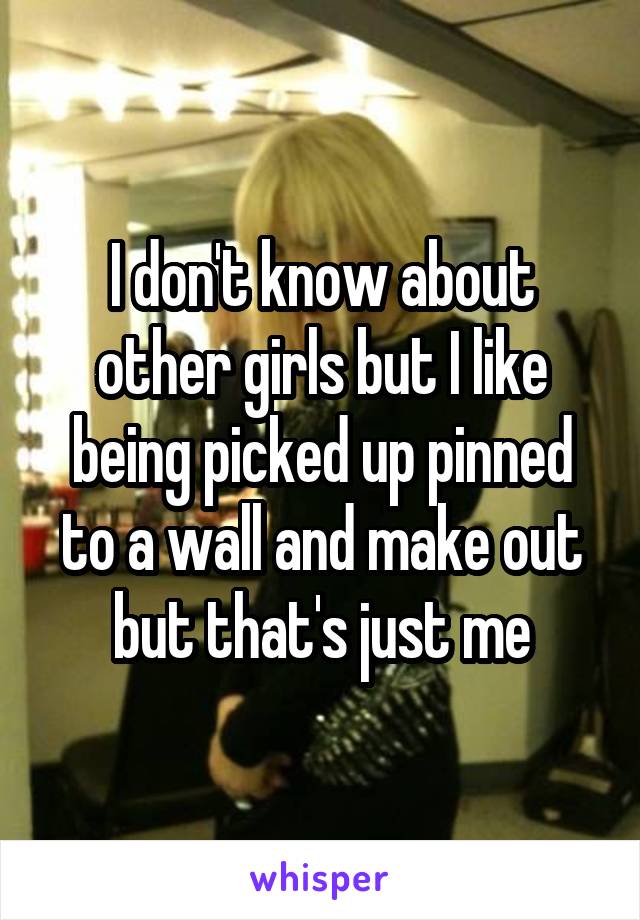 I don't know about other girls but I like being picked up pinned to a wall and make out but that's just me