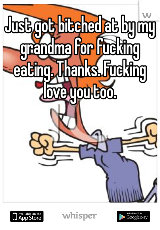 Just got bitched at by my grandma for fucking eating. Thanks. Fucking love you too. 