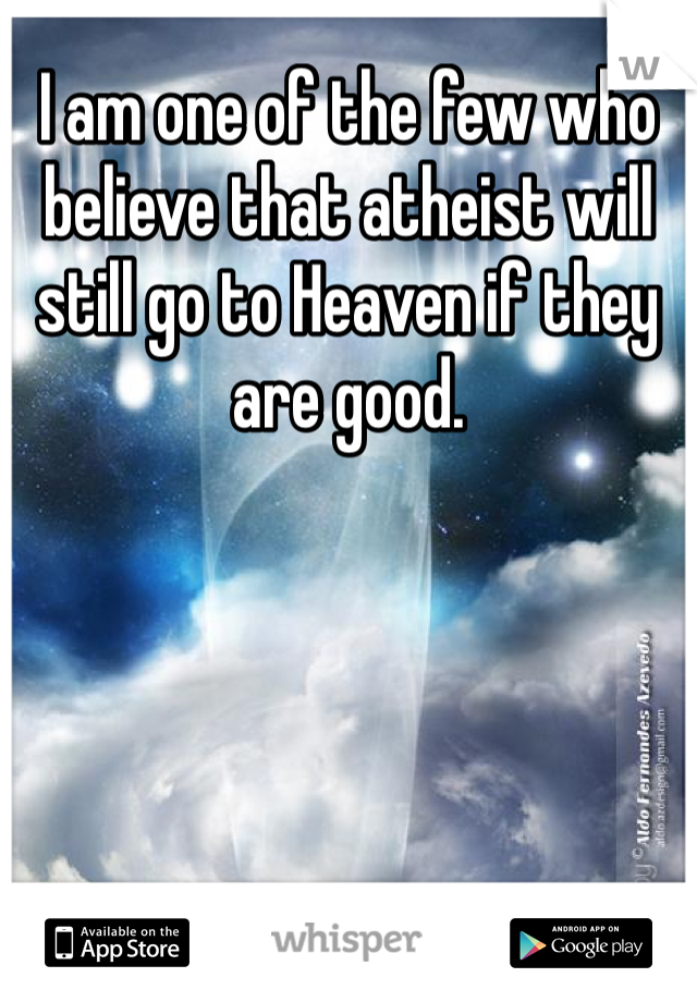 I am one of the few who believe that atheist will still go to Heaven if they are good.   