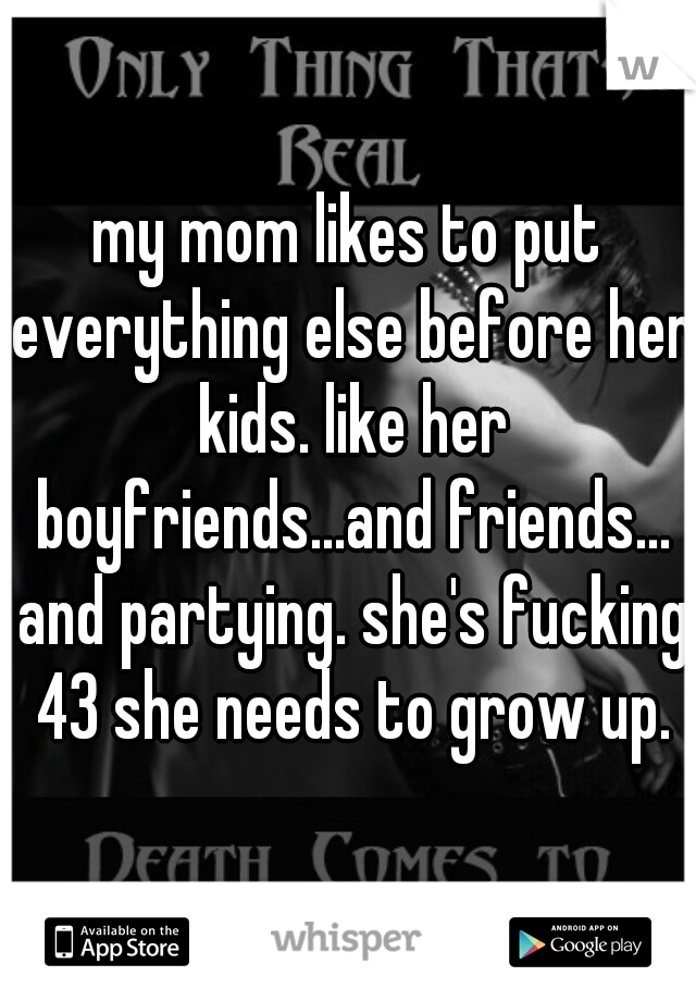 my mom likes to put everything else before her kids. like her boyfriends...and friends... and partying. she's fucking 43 she needs to grow up.