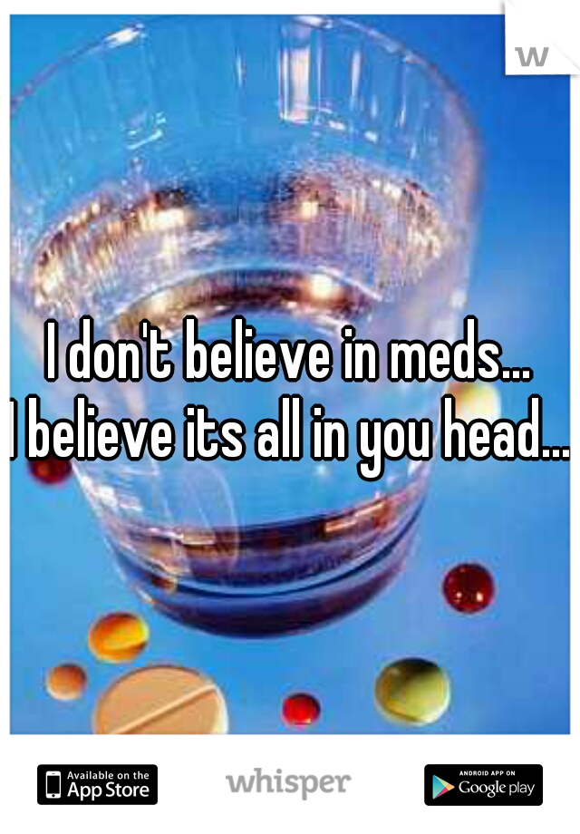 I don't believe in meds...
I believe its all in you head...
