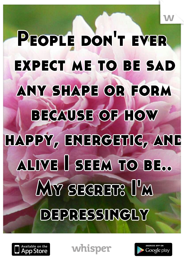 People don't ever expect me to be sad any shape or form because of how happy, energetic, and alive I seem to be.. My secret: I'm depressingly crushing inside..