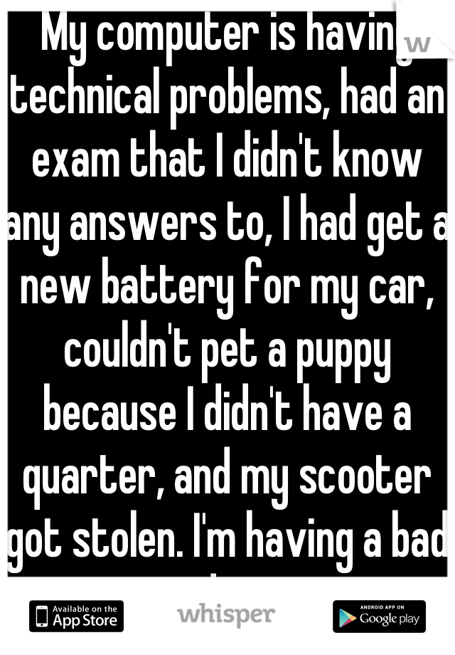My computer is having technical problems, had an exam that I didn't know any answers to, I had get a new battery for my car, couldn't pet a puppy because I didn't have a quarter, and my scooter got stolen. I'm having a bad day