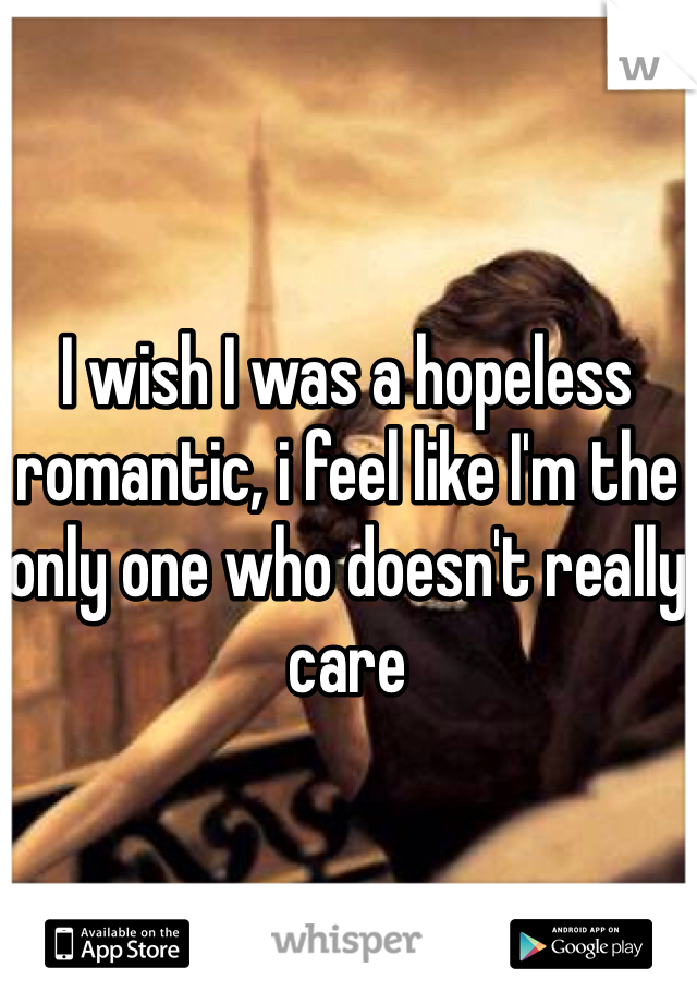 I wish I was a hopeless romantic, i feel like I'm the only one who doesn't really care 