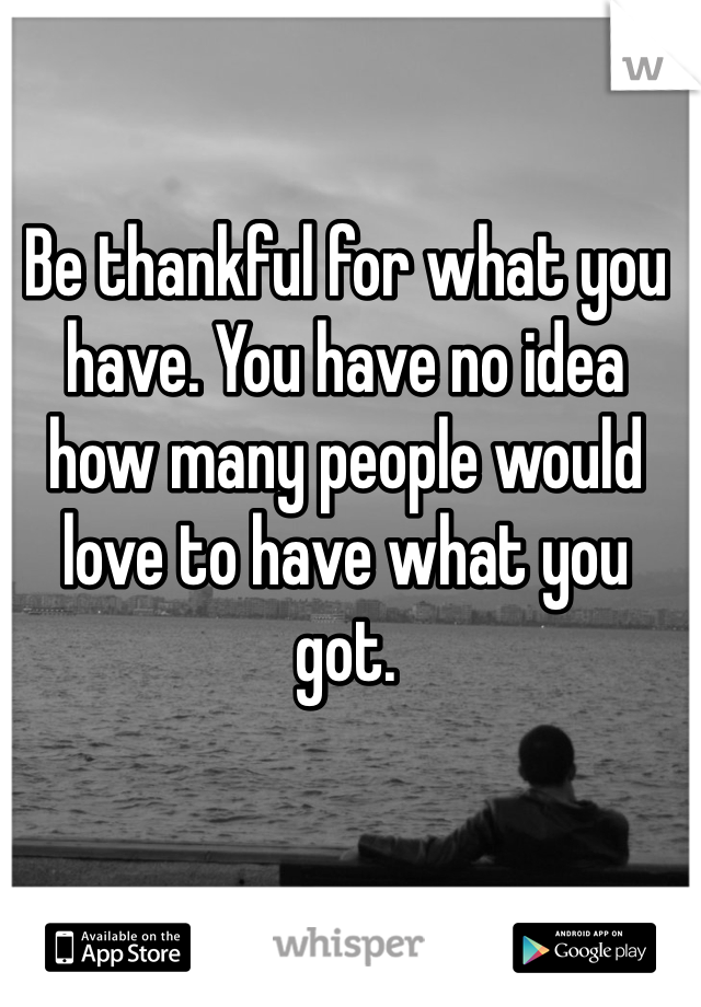Be thankful for what you have. You have no idea how many people would love to have what you got.