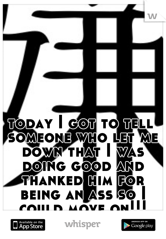 today I got to tell someone who let me down that I was doing good and thanked him for being an ass so I could move on!!!