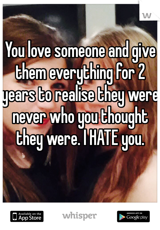 You love someone and give them everything for 2 years to realise they were never who you thought they were. I HATE you. 