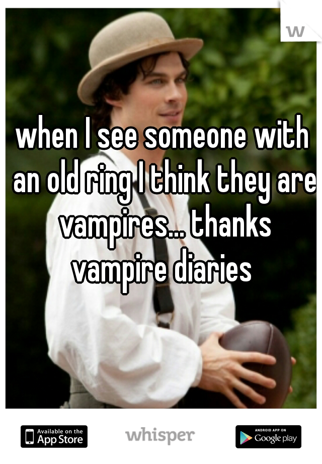 when I see someone with an old ring I think they are vampires... thanks vampire diaries 