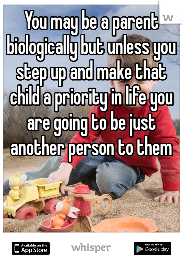You may be a parent biologically but unless you step up and make that child a priority in life you are going to be just another person to them 