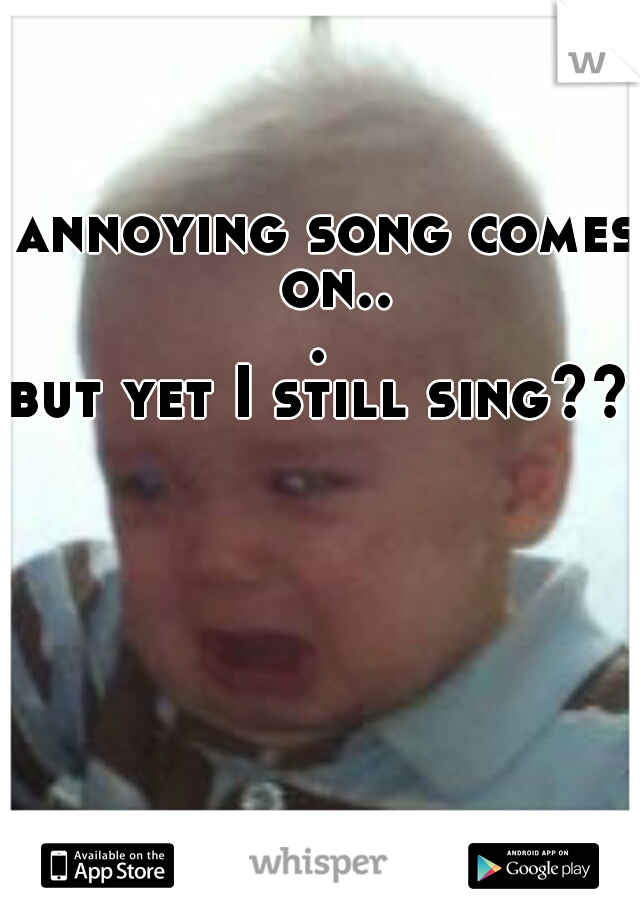 annoying song comes on... 

but yet I still sing?? 