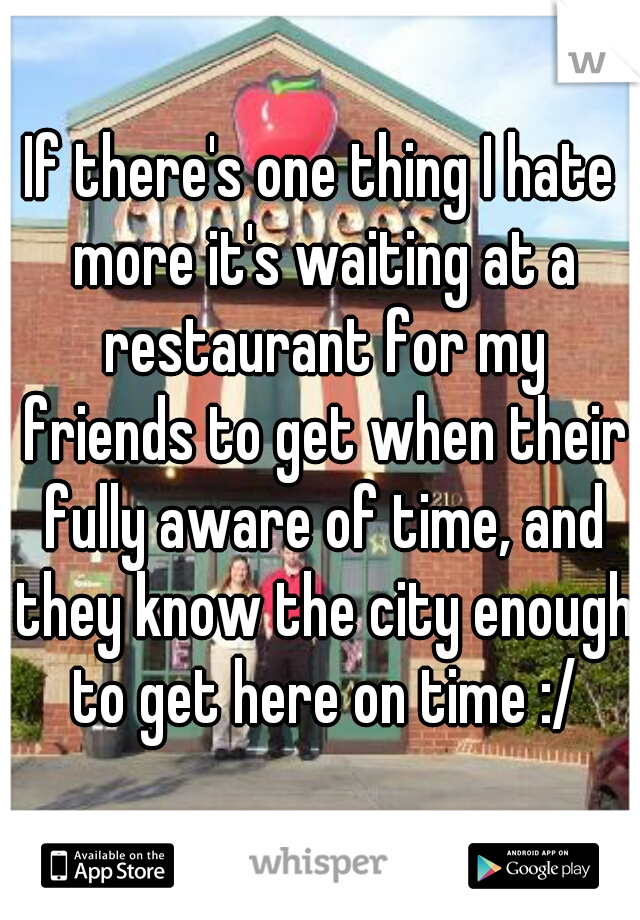 If there's one thing I hate more it's waiting at a restaurant for my friends to get when their fully aware of time, and they know the city enough to get here on time :/