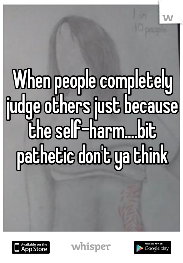 When people completely judge others just because the self-harm....bit pathetic don't ya think 