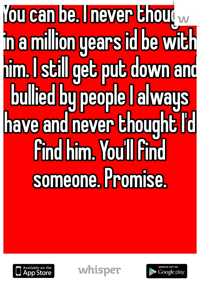 You can be. I never thought in a million years id be with him. I still get put down and bullied by people I always have and never thought I'd find him. You'll find someone. Promise. 