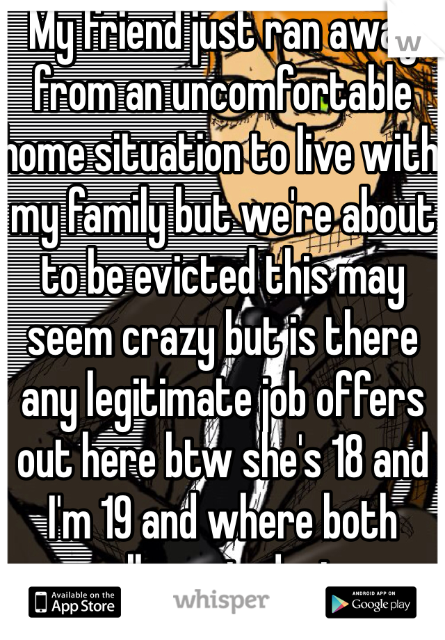 My friend just ran away from an uncomfortable home situation to live with my family but we're about to be evicted this may seem crazy but is there any legitimate job offers out here btw she's 18 and I'm 19 and where both college students