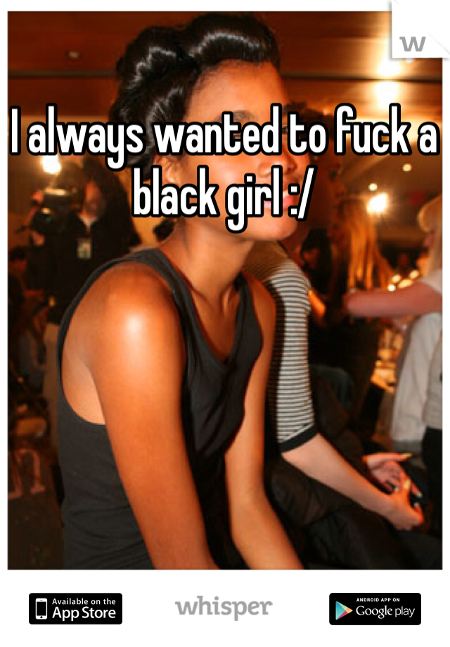 I always wanted to fuck a black girl :/
