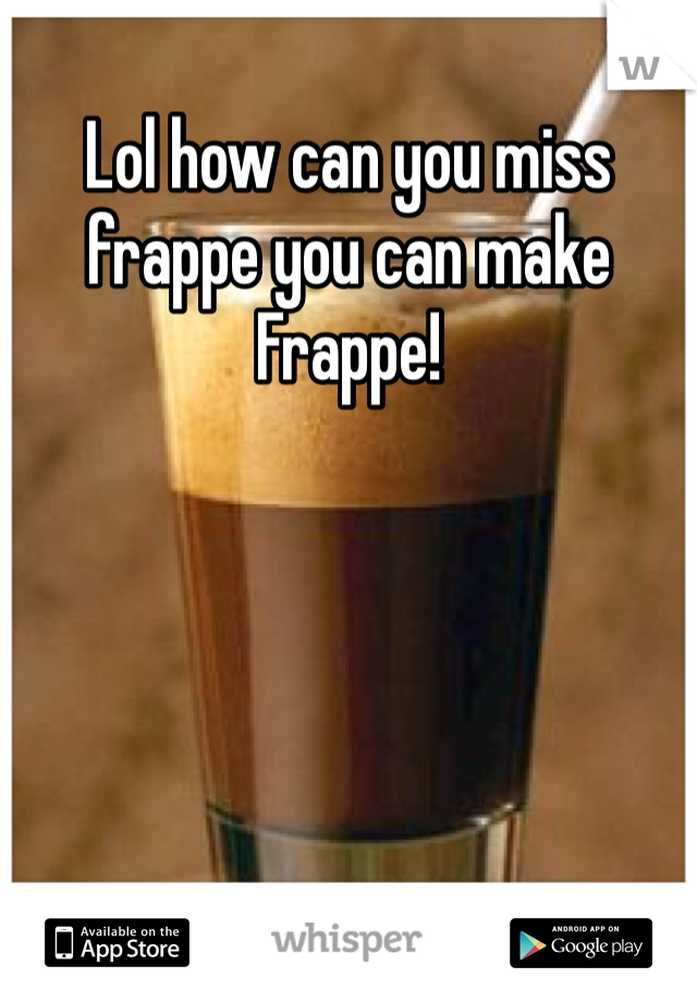Lol how can you miss frappe you can make Frappe!