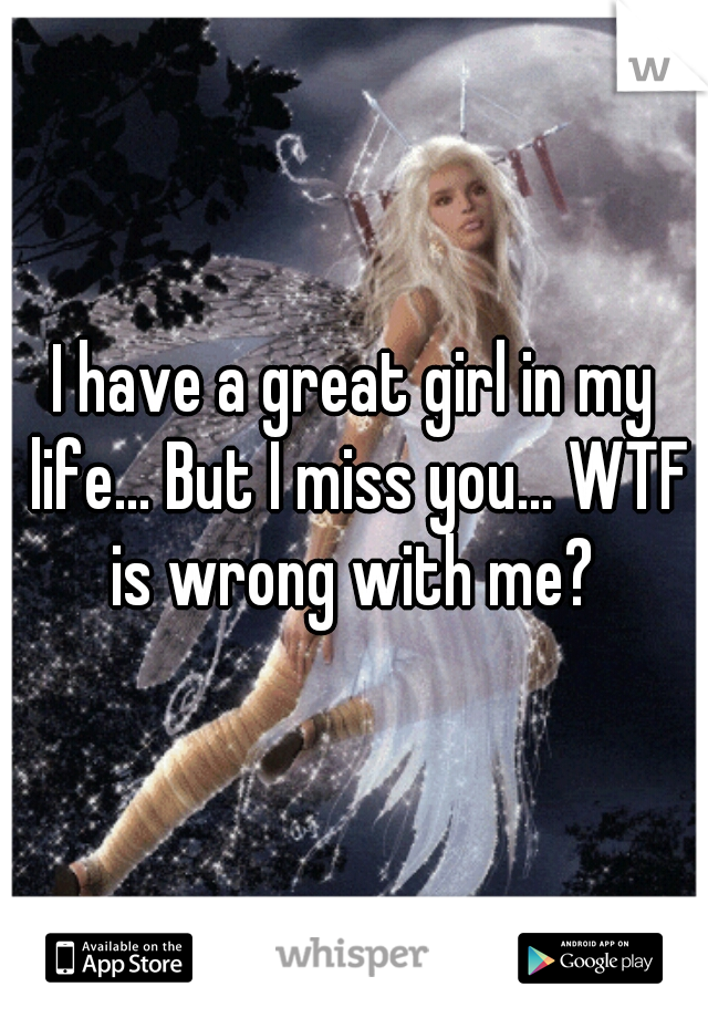 I have a great girl in my life... But I miss you... WTF is wrong with me? 