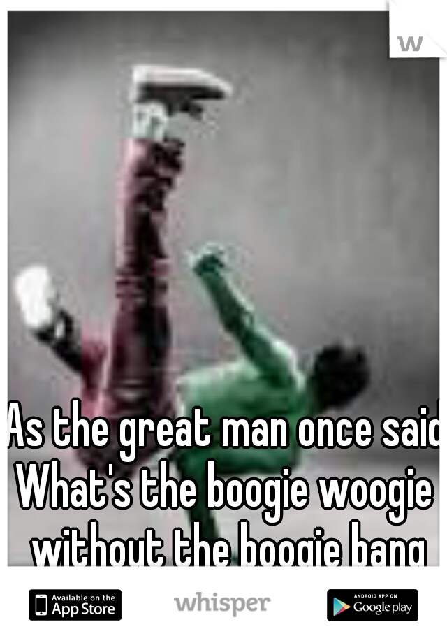 As the great man once said:
What's the boogie woogie without the boogie bang
-Lil T with the master Gee.