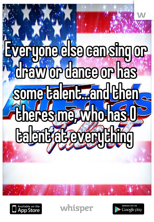 Everyone else can sing or draw or dance or has some talent...and then theres me, who has 0 talent at everything 
