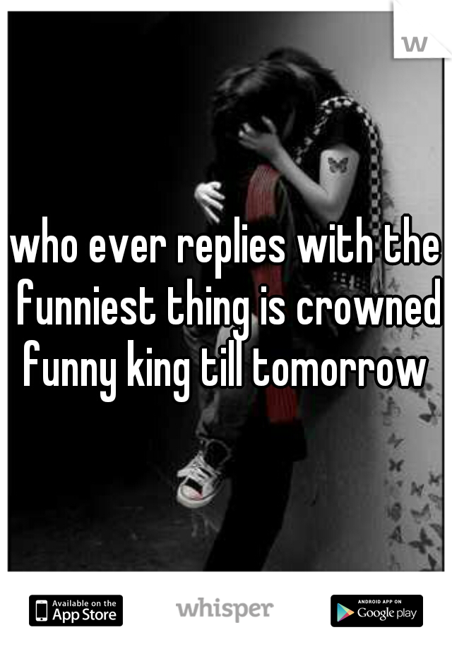 who ever replies with the funniest thing is crowned funny king till tomorrow 