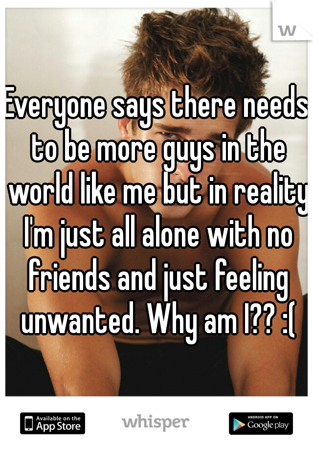 Everyone says there needs to be more guys in the world like me but in reality I'm just all alone with no friends and just feeling unwanted. Why am I?? :(