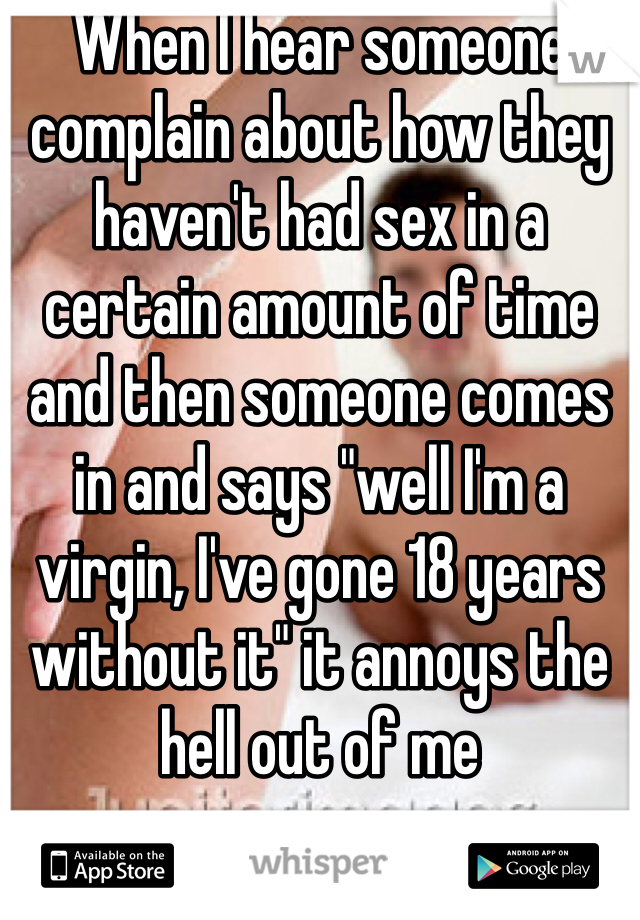 When I hear someone complain about how they haven't had sex in a certain amount of time and then someone comes in and says "well I'm a virgin, I've gone 18 years without it" it annoys the hell out of me