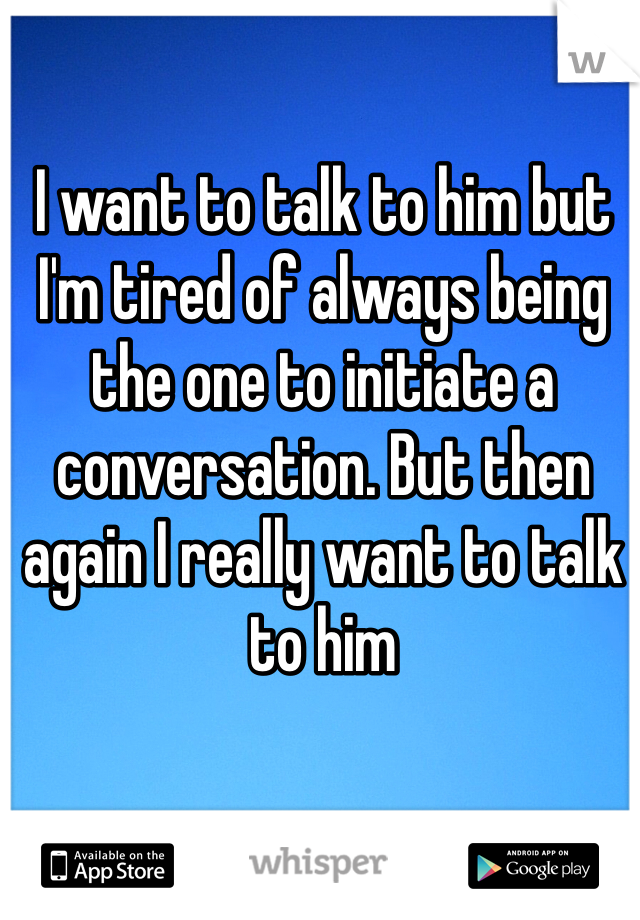 I want to talk to him but I'm tired of always being the one to initiate a conversation. But then again I really want to talk to him